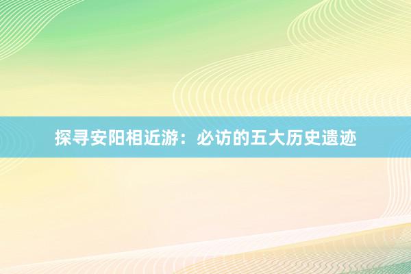 探寻安阳相近游：必访的五大历史遗迹