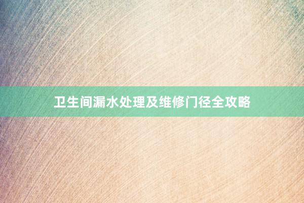 卫生间漏水处理及维修门径全攻略